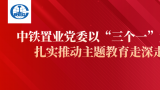 中铁置业党委以“三个一”为抓手，扎实推动主题教育走深走实