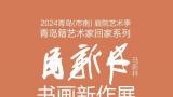 2024青岛（市南）庭院艺术季·青岛籍艺术家回家系列丨“马新林书画新作展”今日开展，展期至10月30日